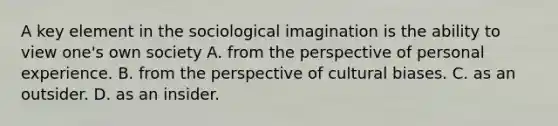 A key element in the sociological imagination is the ability to view one's own society A. from the perspective of personal experience. B. from the perspective of cultural biases. C. as an outsider. D. as an insider.