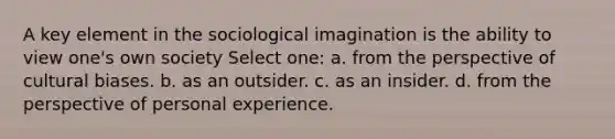 A key element in the sociological imagination is the ability to view one's own society Select one: a. from the perspective of cultural biases. b. as an outsider. c. as an insider. d. from the perspective of personal experience.