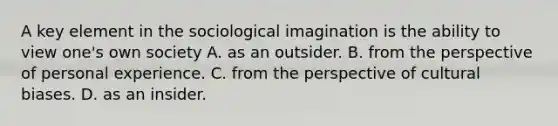 A key element in the <a href='https://www.questionai.com/knowledge/kluALyMFM5-sociological-imagination' class='anchor-knowledge'>sociological imagination</a> is the ability to view one's own society A. as an outsider. B. from the perspective of personal experience. C. from the perspective of cultural biases. D. as an insider.