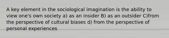 A key element in the sociological imagination is the ability to view one's own society a) as an insider B) as an outsider C)from the perspective of cultural biases d) from the perspective of personal experiences