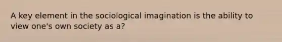 A key element in the sociological imagination is the ability to view one's own society as a?