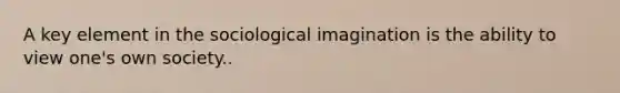 A key element in the sociological imagination is the ability to view one's own society..