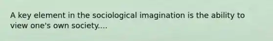 A key element in the sociological imagination is the ability to view one's own society....