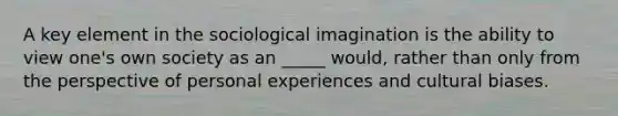 A key element in the sociological imagination is the ability to view one's own society as an _____ would, rather than only from the perspective of personal experiences and cultural biases.