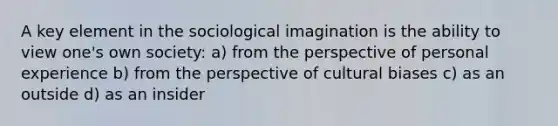 A key element in the sociological imagination is the ability to view one's own society: a) from the perspective of personal experience b) from the perspective of cultural biases c) as an outside d) as an insider