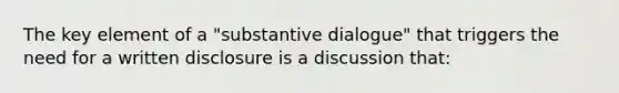 The key element of a "substantive dialogue" that triggers the need for a written disclosure is a discussion that: