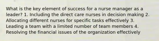 What is the key element of success for a nurse manager as a leader? 1. Including the direct care nurses in decision making 2. Allocating different nurses for specific tasks effectively 3. Leading a team with a limited number of team members 4. Resolving the financial issues of the organization effectively