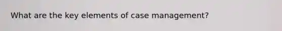 What are the key elements of case management?