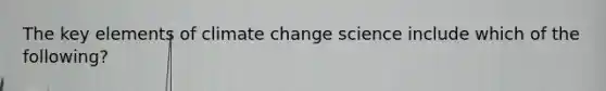 The key elements of climate change science include which of the following?