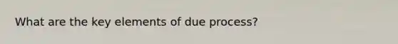 What are the key elements of due process?