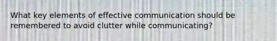 What key elements of effective communication should be remembered to avoid clutter while communicating?