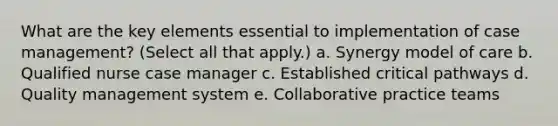 What are the key elements essential to implementation of case management? (Select all that apply.) a. Synergy model of care b. Qualified nurse case manager c. Established critical pathways d. Quality management system e. Collaborative practice teams