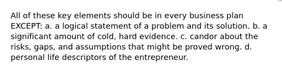 All of these key elements should be in every business plan EXCEPT: a. a logical statement of a problem and its solution. b. a significant amount of cold, hard evidence. c. candor about the risks, gaps, and assumptions that might be proved wrong. d. personal life descriptors of the entrepreneur.