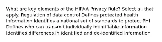 What are key elements of the HIPAA Privacy Rule? Select all that apply. Regulation of data control Defines protected health information Identifies a national set of standards to protect PHI Defines who can transmit individually identifiable information Identifies differences in identified and de-identified information