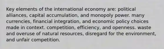 Key elements of the international economy are: political alliances, capital accumulation, and monopoly power. many currencies, financial integration, and economic policy choices made in context. competition, efficiency, and openness. waste and overuse of natural resources, disregard for the environment, and unfair competition.