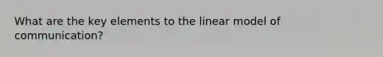 What are the key elements to the linear model of communication?