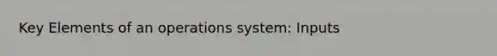 Key Elements of an operations system: Inputs