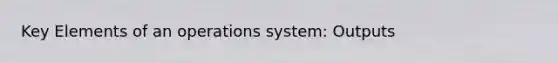 Key Elements of an operations system: Outputs