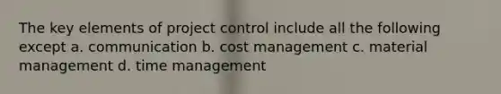 The key elements of project control include all the following except a. communication b. cost management c. material management d. time management