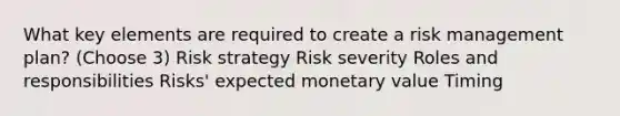 What key elements are required to create a risk management plan? (Choose 3) Risk strategy Risk severity Roles and responsibilities Risks' expected monetary value Timing