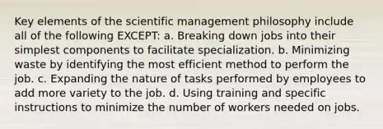 Key elements of the scientific management philosophy include all of the following EXCEPT: a. Breaking down jobs into their simplest components to facilitate specialization. b. Minimizing waste by identifying the most efficient method to perform the job. c. Expanding the nature of tasks performed by employees to add more variety to the job. d. Using training and specific instructions to minimize the number of workers needed on jobs.