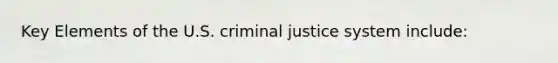 Key Elements of the U.S. criminal justice system include: