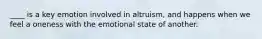 ____ is a key emotion involved in altruism, and happens when we feel a oneness with the emotional state of another.