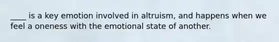____ is a key emotion involved in altruism, and happens when we feel a oneness with the emotional state of another.