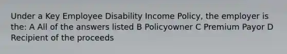 Under a Key Employee Disability Income Policy, the employer is the: A All of the answers listed B Policyowner C Premium Payor D Recipient of the proceeds