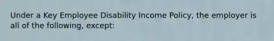 Under a Key Employee Disability Income Policy, the employer is all of the following, except: