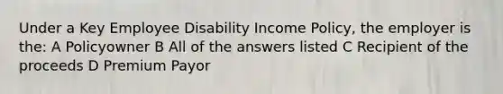 Under a Key Employee Disability Income Policy, the employer is the: A Policyowner B All of the answers listed C Recipient of the proceeds D Premium Payor