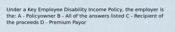 Under a Key Employee Disability Income Policy, the employer is the: A - Policyowner B - All of the answers listed C - Recipient of the proceeds D - Premium Payor