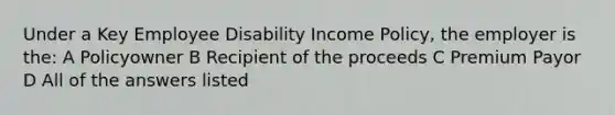 Under a Key Employee Disability Income Policy, the employer is the: A Policyowner B Recipient of the proceeds C Premium Payor D All of the answers listed