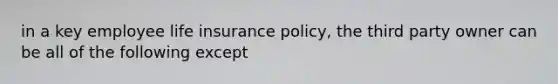 in a key employee life insurance policy, the third party owner can be all of the following except