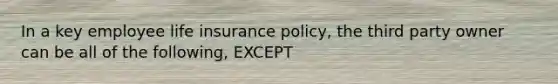 In a key employee life insurance policy, the third party owner can be all of the following, EXCEPT