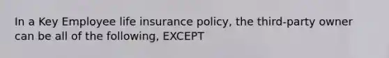 In a Key Employee life insurance policy, the third-party owner can be all of the following, EXCEPT