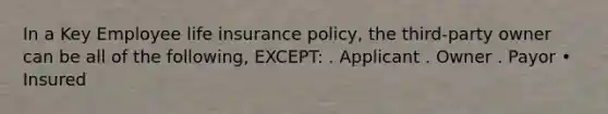 In a Key Employee life insurance policy, the third-party owner can be all of the following, EXCEPT: . Applicant . Owner . Payor • Insured