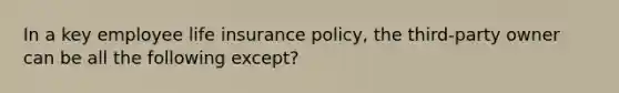 In a key employee life insurance policy, the third-party owner can be all the following except?