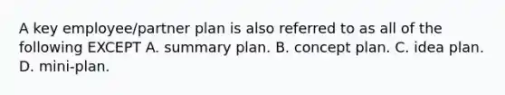 A key employee/partner plan is also referred to as all of the following EXCEPT A. summary plan. B. concept plan. C. idea plan. D. mini-plan.