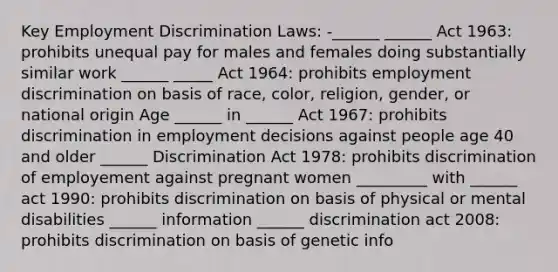 Key Employment Discrimination Laws: -______ ______ Act 1963: prohibits unequal pay for males and females doing substantially similar work ______ _____ Act 1964: prohibits employment discrimination on basis of race, color, religion, gender, or national origin Age ______ in ______ Act 1967: prohibits discrimination in employment decisions against people age 40 and older ______ Discrimination Act 1978: prohibits discrimination of employement against pregnant women _________ with ______ act 1990: prohibits discrimination on basis of physical or mental disabilities ______ information ______ discrimination act 2008: prohibits discrimination on basis of genetic info