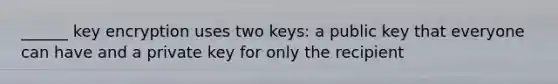 ______ key encryption uses two keys: a public key that everyone can have and a private key for only the recipient