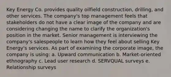 Key Energy Co. provides quality oilfield construction, drilling, and other services. The company's top management feels that stakeholders do not have a clear image of the company and are considering changing the name to clarify the organization's position in the market. Senior management is interviewing the company's salespeople to learn how they feel about selling Key Energy's services. As part of examining the corporate image, the company is using: a. Upward communication b. Market-oriented ethnography c. Lead user research d. SERVQUAL surveys e. Relationship surveys