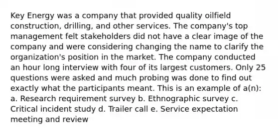 Key Energy was a company that provided quality oilfield construction, drilling, and other services. The company's top management felt stakeholders did not have a clear image of the company and were considering changing the name to clarify the organization's position in the market. The company conducted an hour long interview with four of its largest customers. Only 25 questions were asked and much probing was done to find out exactly what the participants meant. This is an example of a(n): a. Research requirement survey b. Ethnographic survey c. Critical incident study d. Trailer call e. Service expectation meeting and review