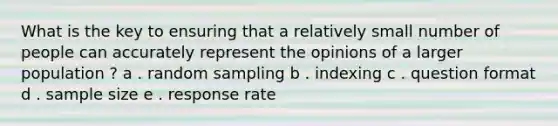 What is the key to ensuring that a relatively small number of people can accurately represent the opinions of a larger population ? a . random sampling b . indexing c . question format d . sample size e . response rate