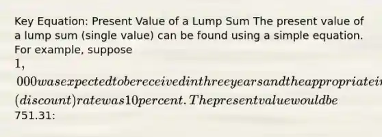 Key Equation: Present Value of a Lump Sum The present value of a lump sum (single value) can be found using a simple equation. For example, suppose 1,000 was expected to be received in three years and the appropriate interest (discount) rate was 10 percent. The present value would be751.31: