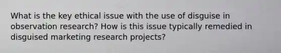 What is the key ethical issue with the use of disguise in observation research? How is this issue typically remedied in disguised marketing research projects?