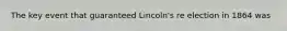 The key event that guaranteed Lincoln's re election in 1864 was