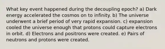 What key event happened during the decoupling epoch? a) Dark energy accelerated the cosmos on to infinity. b) The universe underwent a brief period of very rapid expansion. c) expansion cooled the universe enough that protons could capture electrons in orbit. d) Electrons and positrons were created. e) Pairs of neutrons and protons were created.