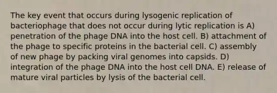 The key event that occurs during lysogenic replication of bacteriophage that does not occur during lytic replication is A) penetration of the phage DNA into the host cell. B) attachment of the phage to specific proteins in the bacterial cell. C) assembly of new phage by packing viral genomes into capsids. D) integration of the phage DNA into the host cell DNA. E) release of mature viral particles by lysis of the bacterial cell.