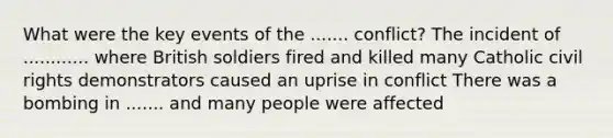 What were the key events of the ....... conflict? The incident of ............ where British soldiers fired and killed many Catholic civil rights demonstrators caused an uprise in conflict There was a bombing in ....... and many people were affected